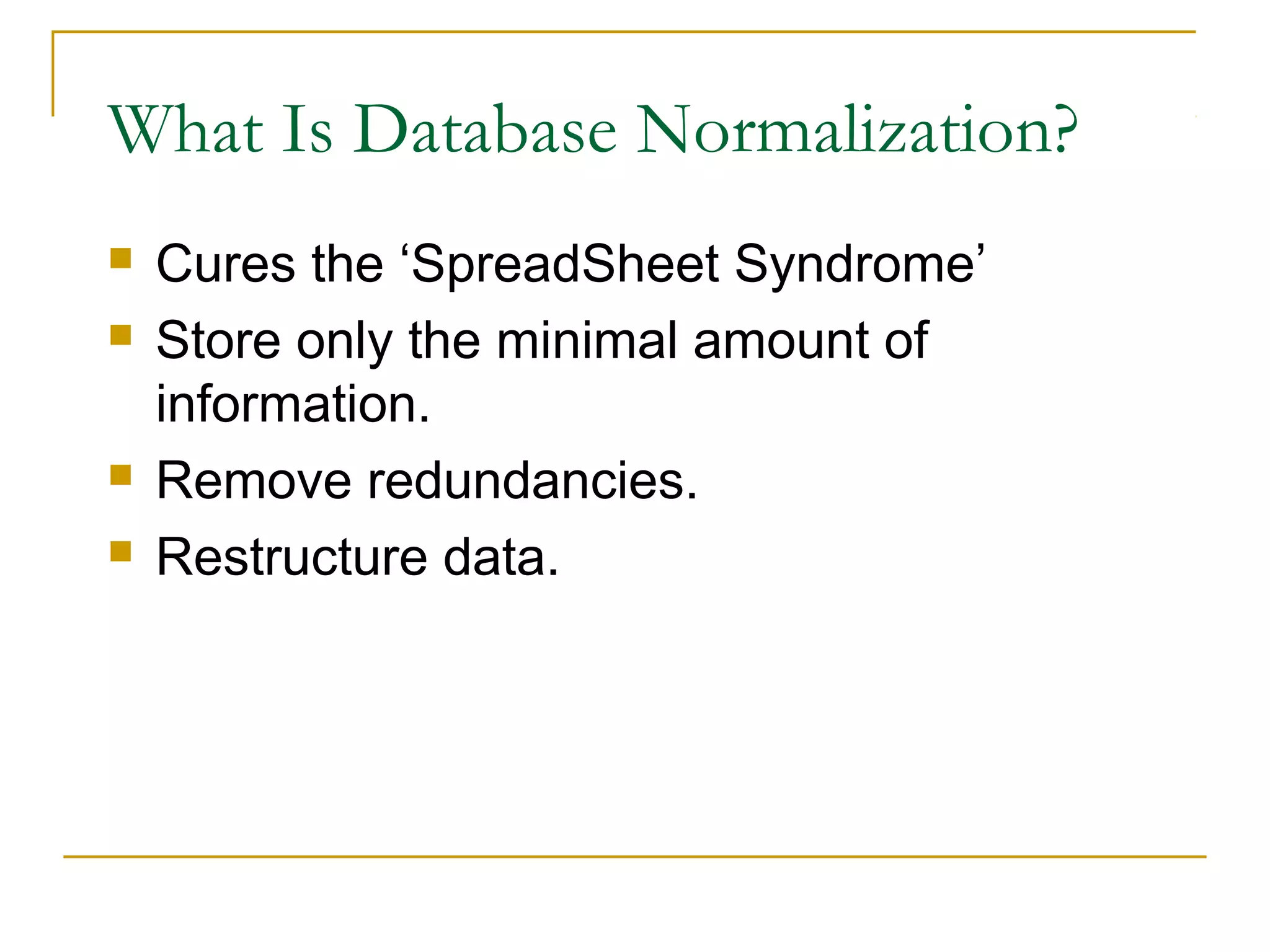 What Is Database Normalization?






Cures the ‘SpreadSheet Syndrome’
Store only the minimal amount of
information.
Remove redundancies.
Restructure data.

 