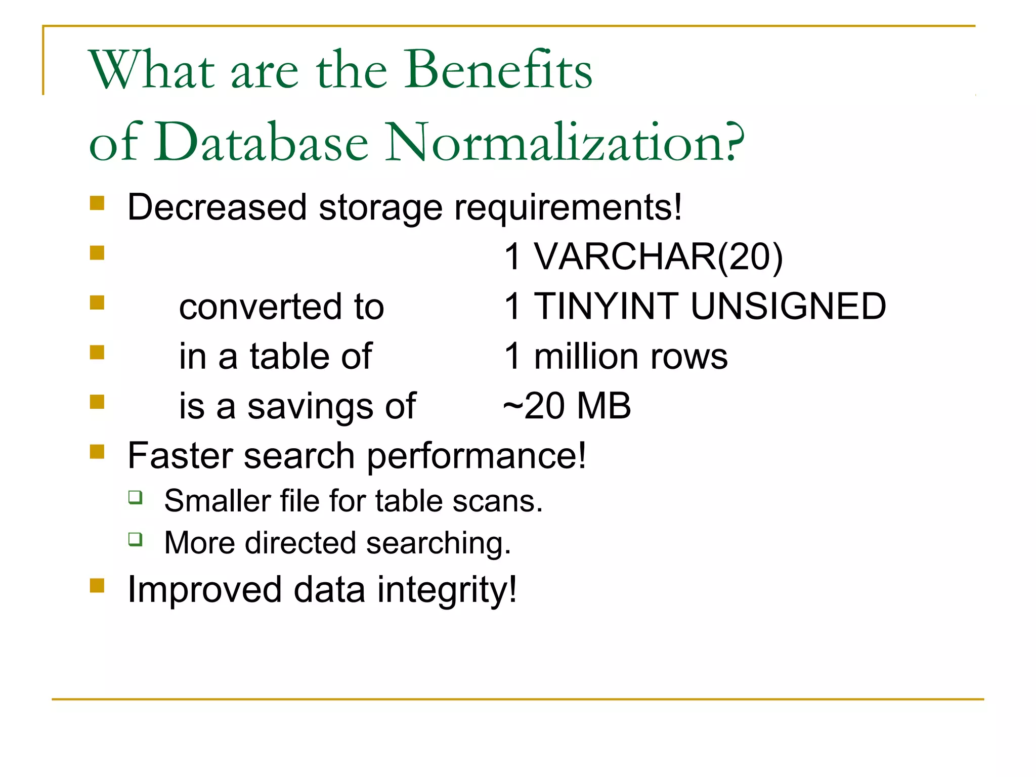 What are the Benefits
of Database Normalization?







Decreased storage requirements!
1 VARCHAR(20)
converted to
1 TINYINT UNSIGNED
in a table of
1 million rows
is a savings of
~20 MB
Faster search performance!





Smaller file for table scans.
More directed searching.

Improved data integrity!

 