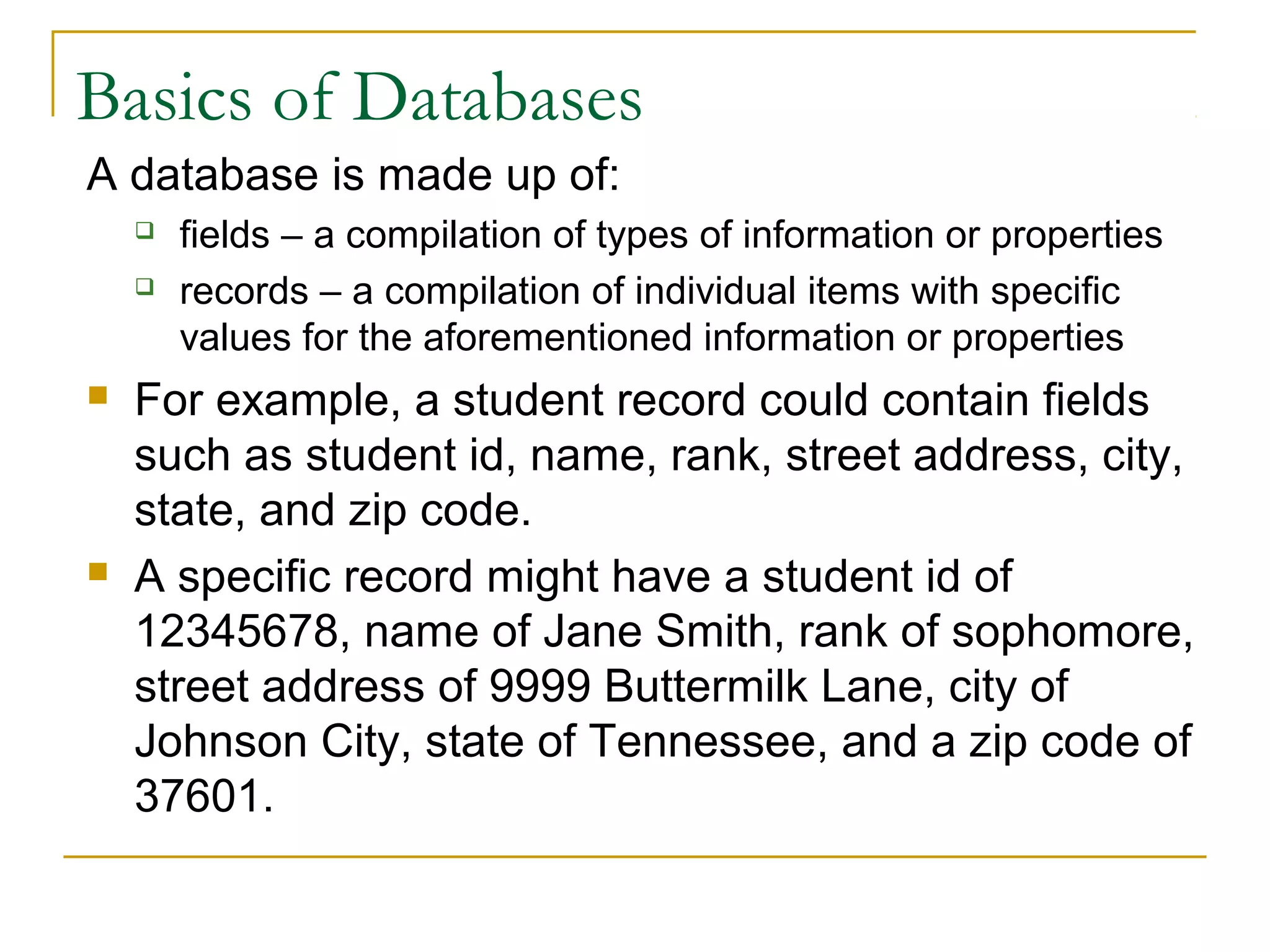 Basics of Databases
A database is made up of:







fields – a compilation of types of information or properties
records – a compilation of individual items with specific
values for the aforementioned information or properties

For example, a student record could contain fields
such as student id, name, rank, street address, city,
state, and zip code.
A specific record might have a student id of
12345678, name of Jane Smith, rank of sophomore,
street address of 9999 Buttermilk Lane, city of
Johnson City, state of Tennessee, and a zip code of
37601.

 