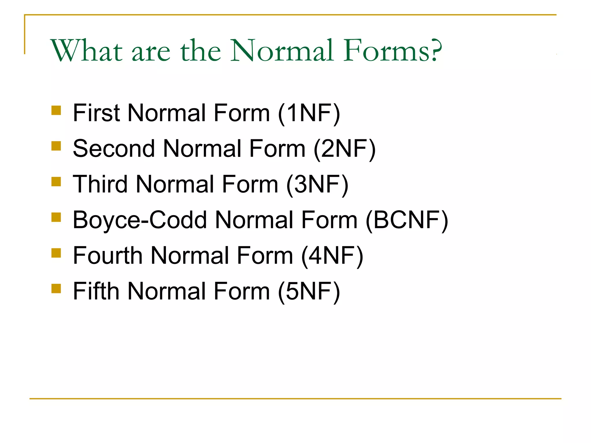 What are the Normal Forms?







First Normal Form (1NF)
Second Normal Form (2NF)
Third Normal Form (3NF)
Boyce-Codd Normal Form (BCNF)
Fourth Normal Form (4NF)
Fifth Normal Form (5NF)

 