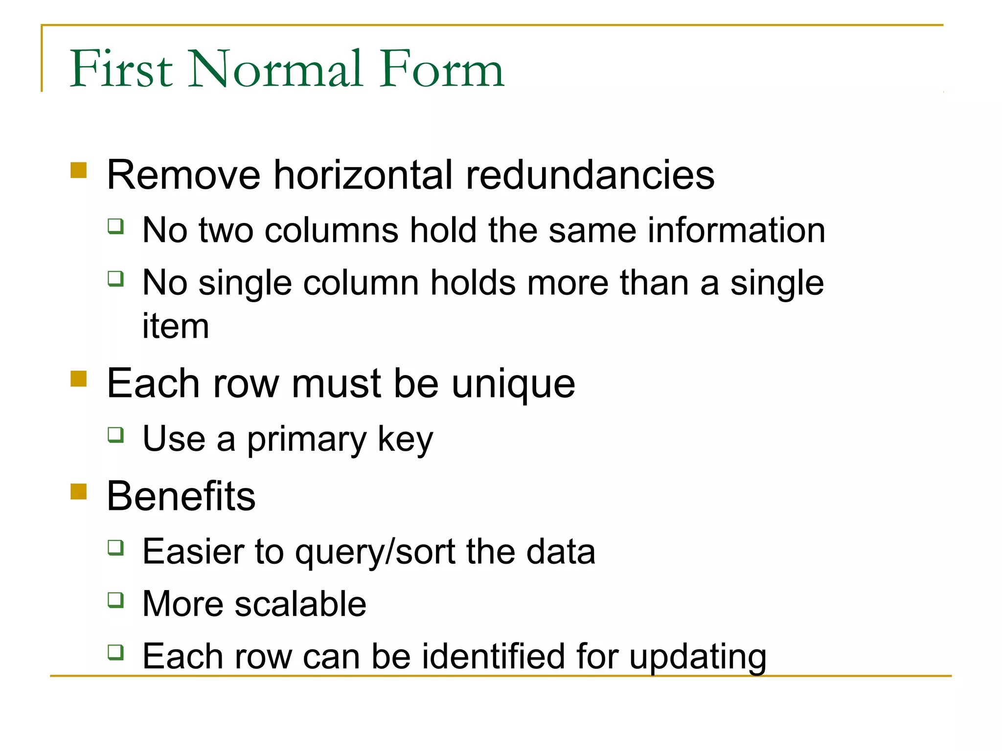 First Normal Form


Remove horizontal redundancies





Each row must be unique




No two columns hold the same information
No single column holds more than a single
item
Use a primary key

Benefits




Easier to query/sort the data
More scalable
Each row can be identified for updating

 