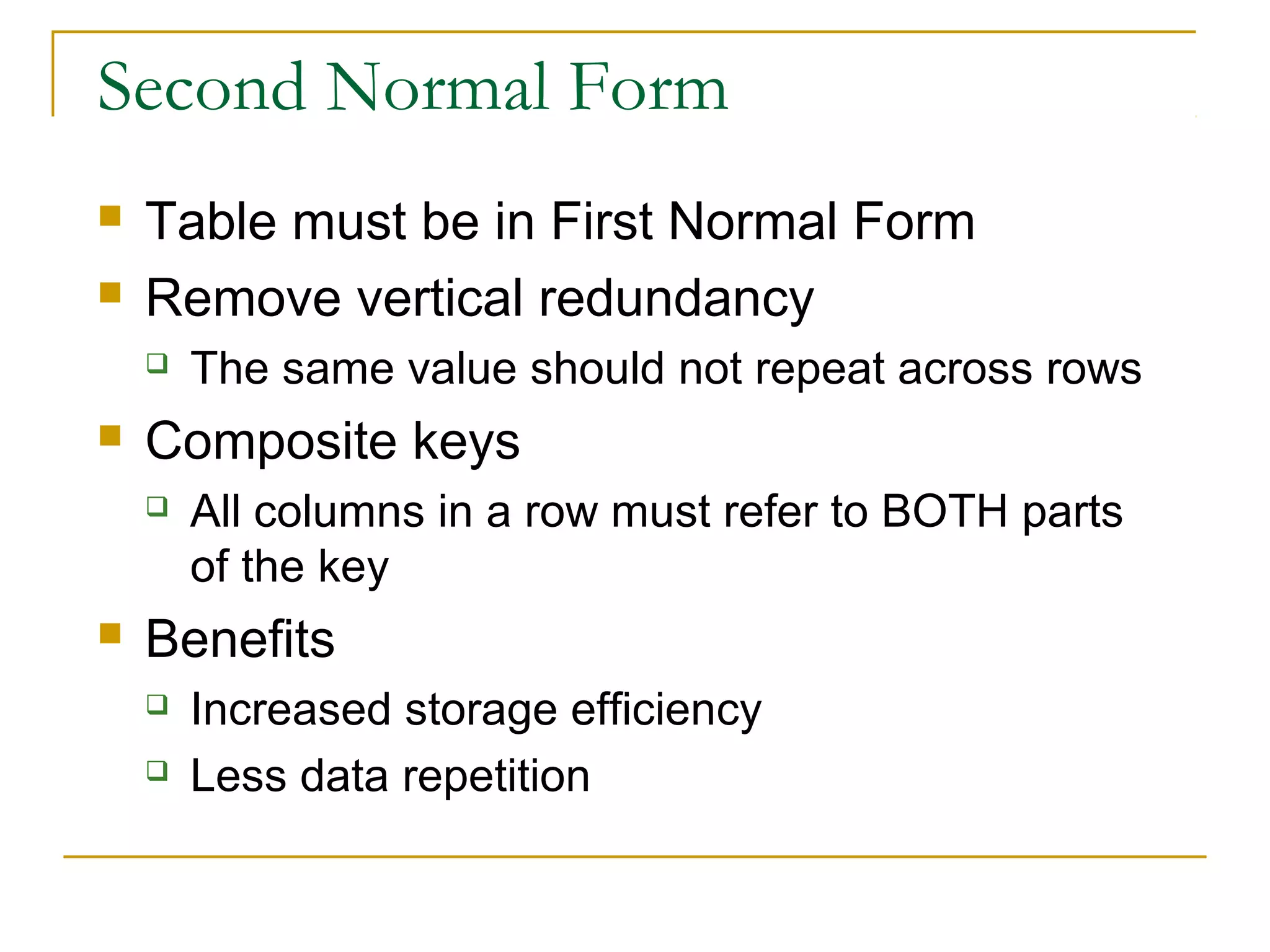 Second Normal Form



Table must be in First Normal Form
Remove vertical redundancy




Composite keys




The same value should not repeat across rows
All columns in a row must refer to BOTH parts
of the key

Benefits



Increased storage efficiency
Less data repetition

 
