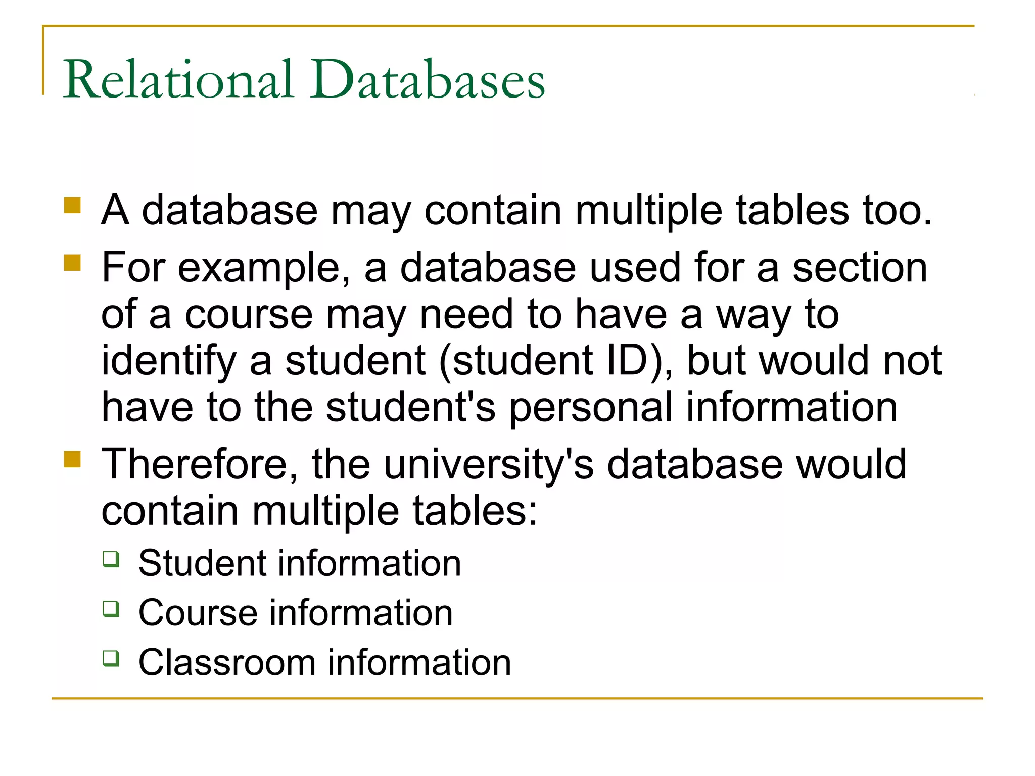 Relational Databases





A database may contain multiple tables too.
For example, a database used for a section
of a course may need to have a way to
identify a student (student ID), but would not
have to the student's personal information
Therefore, the university's database would
contain multiple tables:




Student information
Course information
Classroom information

 