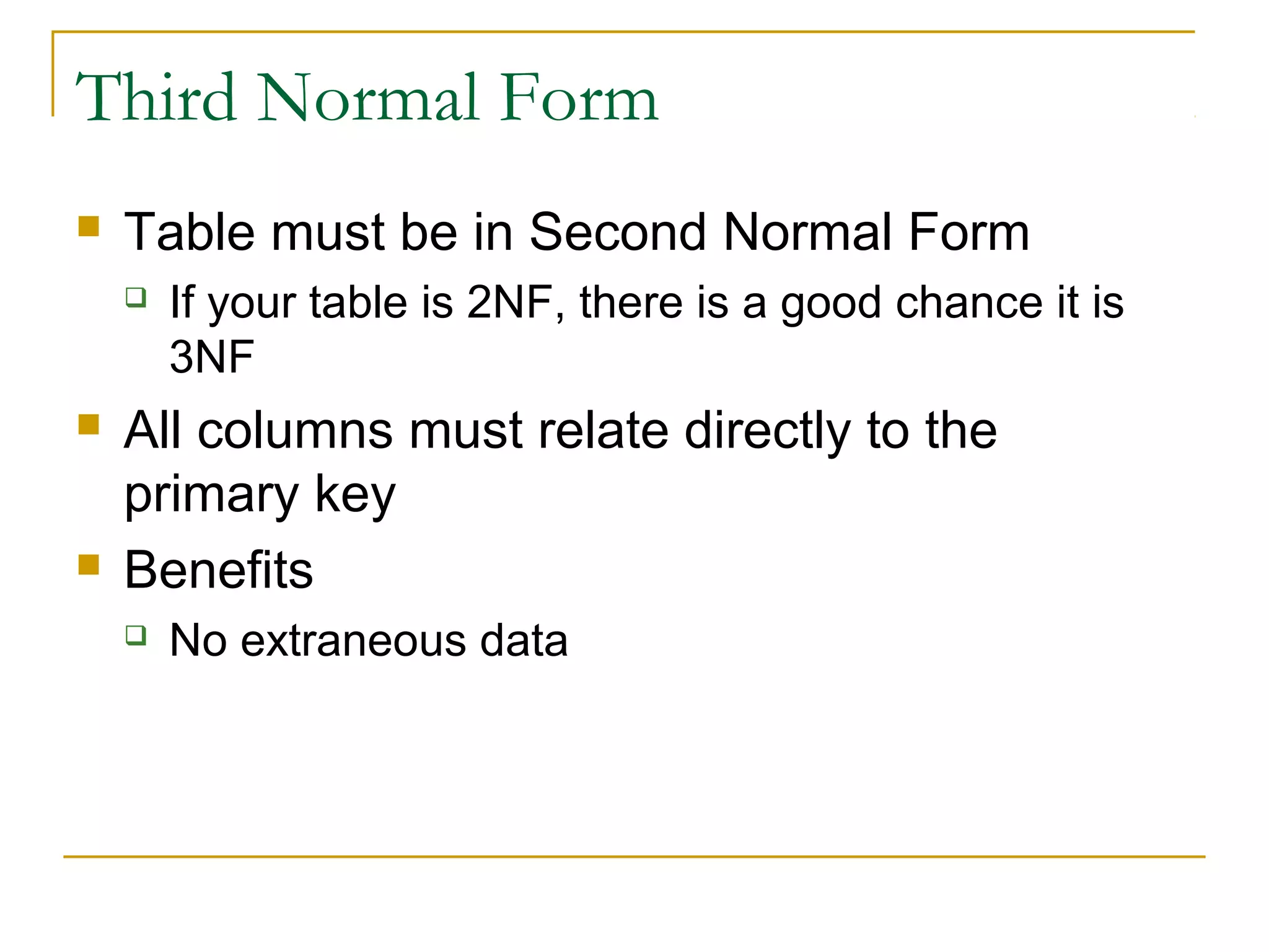 Third Normal Form


Table must be in Second Normal Form






If your table is 2NF, there is a good chance it is
3NF

All columns must relate directly to the
primary key
Benefits


No extraneous data

 