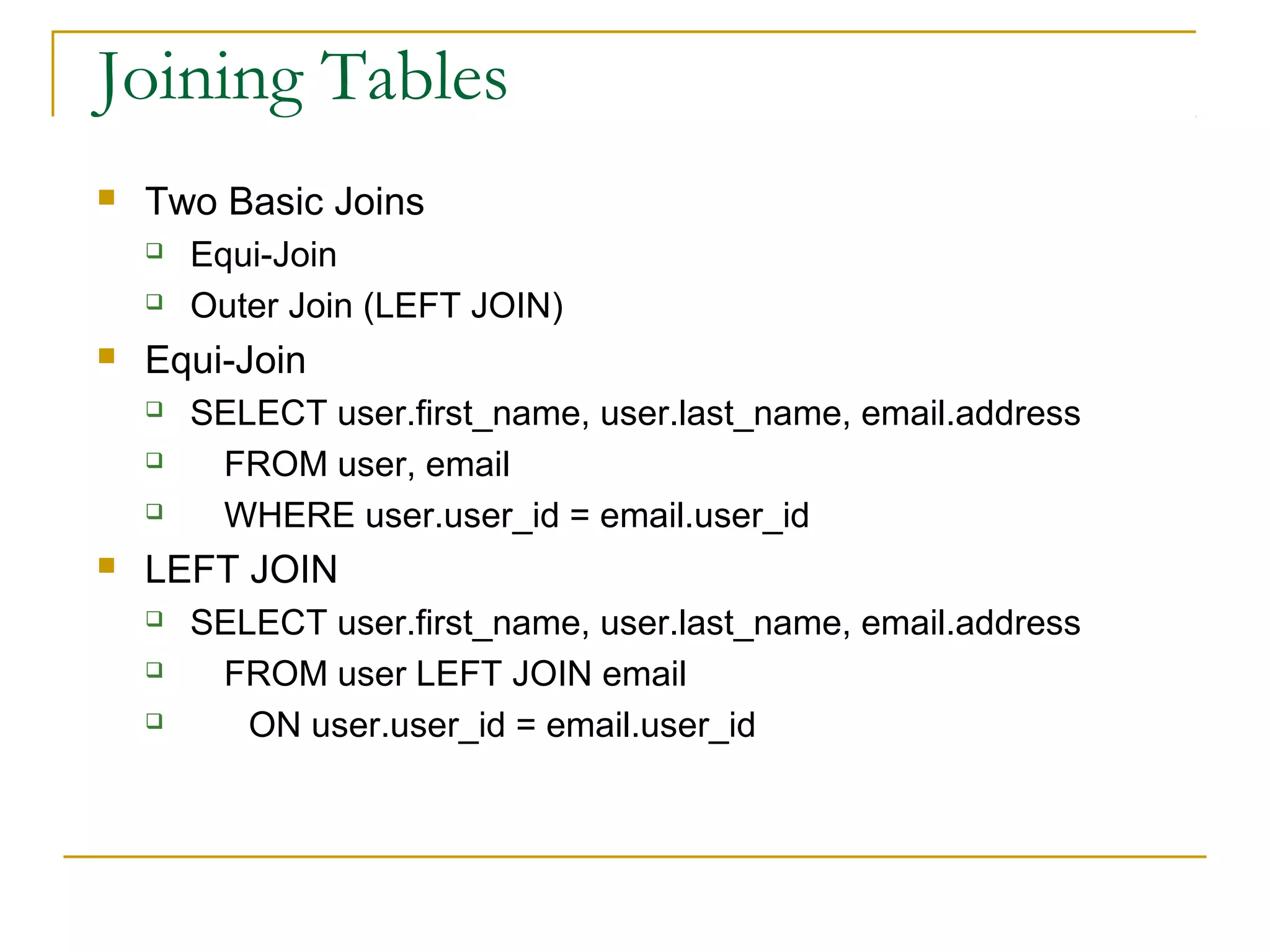 Joining Tables


Two Basic Joins





Equi-Join






Equi-Join
Outer Join (LEFT JOIN)
SELECT user.first_name, user.last_name, email.address
FROM user, email
WHERE user.user_id = email.user_id

LEFT JOIN




SELECT user.first_name, user.last_name, email.address
FROM user LEFT JOIN email
ON user.user_id = email.user_id

 