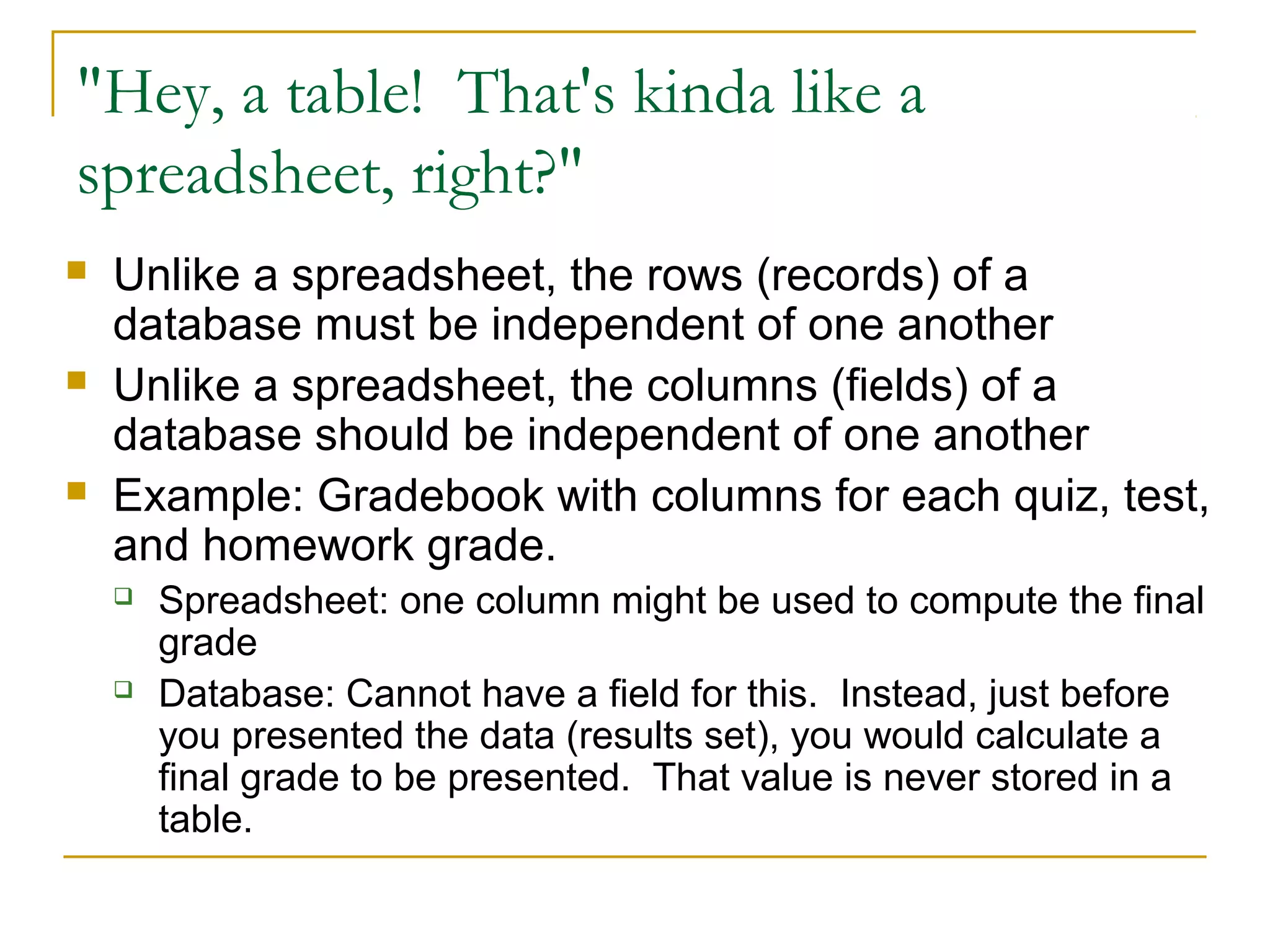"Hey, a table! That's kinda like a
spreadsheet, right?"






Unlike a spreadsheet, the rows (records) of a
database must be independent of one another
Unlike a spreadsheet, the columns (fields) of a
database should be independent of one another
Example: Gradebook with columns for each quiz, test,
and homework grade.




Spreadsheet: one column might be used to compute the final
grade
Database: Cannot have a field for this. Instead, just before
you presented the data (results set), you would calculate a
final grade to be presented. That value is never stored in a
table.

 