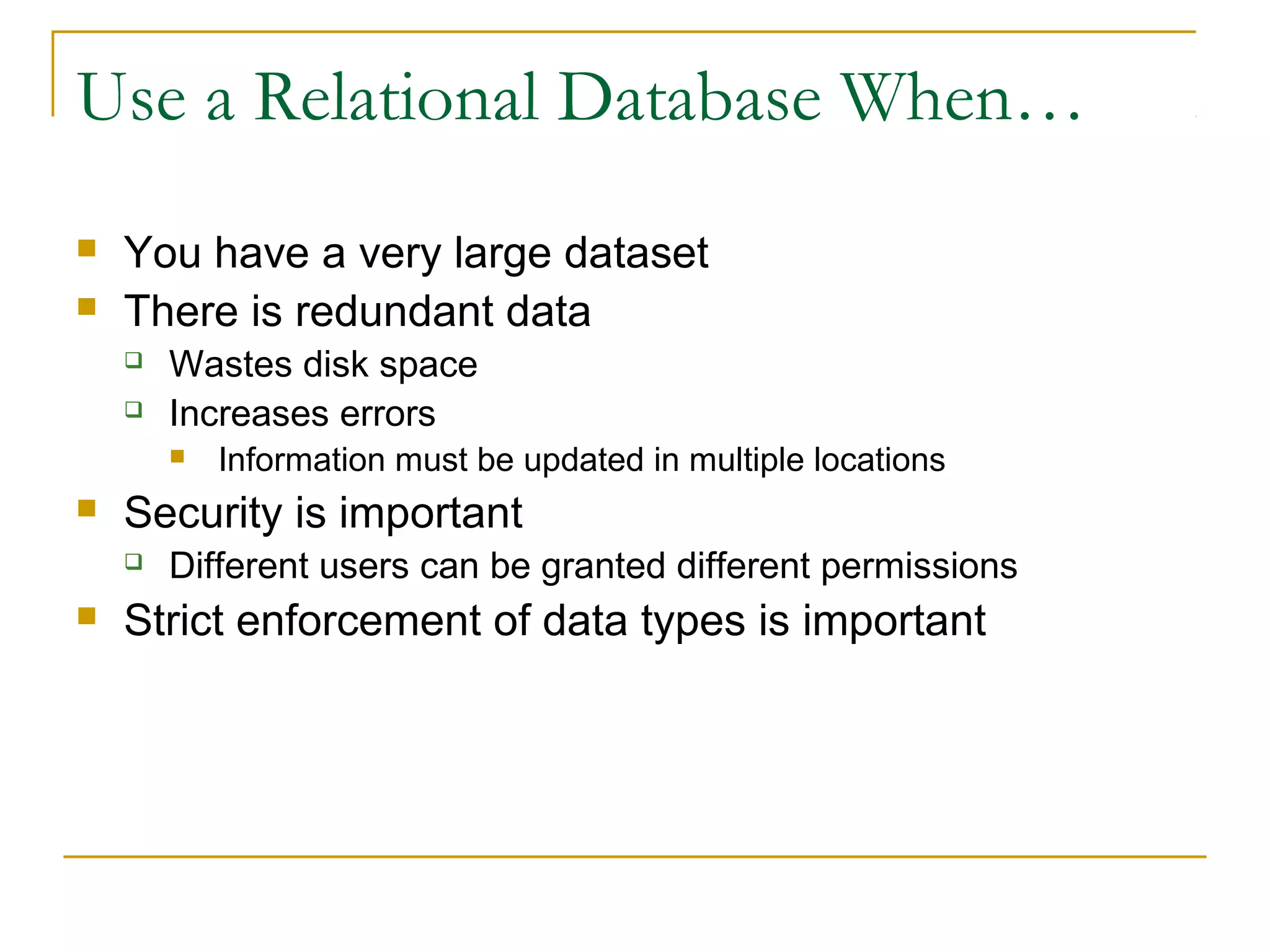 Use a Relational Database When…



You have a very large dataset
There is redundant data



Wastes disk space
Increases errors




Security is important




Information must be updated in multiple locations

Different users can be granted different permissions

Strict enforcement of data types is important

 