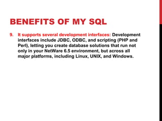 BENEFITS OF MY SQL
9. It supports several development interfaces: Development
interfaces include JDBC, ODBC, and scripting (PHP and
Perl), letting you create database solutions that run not
only in your NetWare 6.5 environment, but across all
major platforms, including Linux, UNIX, and Windows.

 