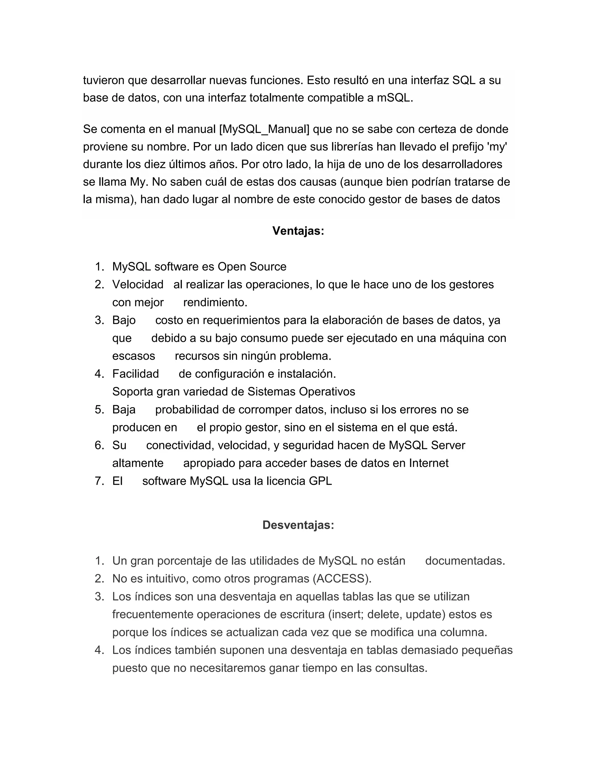 tuvieron que desarrollar nuevas funciones. Esto resultó en una interfaz SQL a su
base de datos, con una interfaz totalmente compatible a mSQL.
Se comenta en el manual [MySQL_Manual] que no se sabe con certeza de donde
proviene su nombre. Por un lado dicen que sus librerías han llevado el prefijo 'my'
durante los diez últimos años. Por otro lado, la hija de uno de los desarrolladores
se llama My. No saben cuál de estas dos causas (aunque bien podrían tratarse de
la misma), han dado lugar al nombre de este conocido gestor de bases de datos
Ventajas:
1. MySQL software es Open Source
2. Velocidad al realizar las operaciones, lo que le hace uno de los gestores
con mejor
3. Bajo
que

rendimiento.

costo en requerimientos para la elaboración de bases de datos, ya
debido a su bajo consumo puede ser ejecutado en una máquina con

escasos

recursos sin ningún problema.

4. Facilidad

de configuración e instalación.

Soporta gran variedad de Sistemas Operativos
5. Baja

probabilidad de corromper datos, incluso si los errores no se

producen en
6. Su

conectividad, velocidad, y seguridad hacen de MySQL Server

altamente
7. El

el propio gestor, sino en el sistema en el que está.
apropiado para acceder bases de datos en Internet

software MySQL usa la licencia GPL

Desventajas:
1. Un gran porcentaje de las utilidades de MySQL no están

documentadas.

2. No es intuitivo, como otros programas (ACCESS).
3. Los índices son una desventaja en aquellas tablas las que se utilizan
frecuentemente operaciones de escritura (insert; delete, update) estos es
porque los índices se actualizan cada vez que se modifica una columna.
4. Los índices también suponen una desventaja en tablas demasiado pequeñas
puesto que no necesitaremos ganar tiempo en las consultas.

 