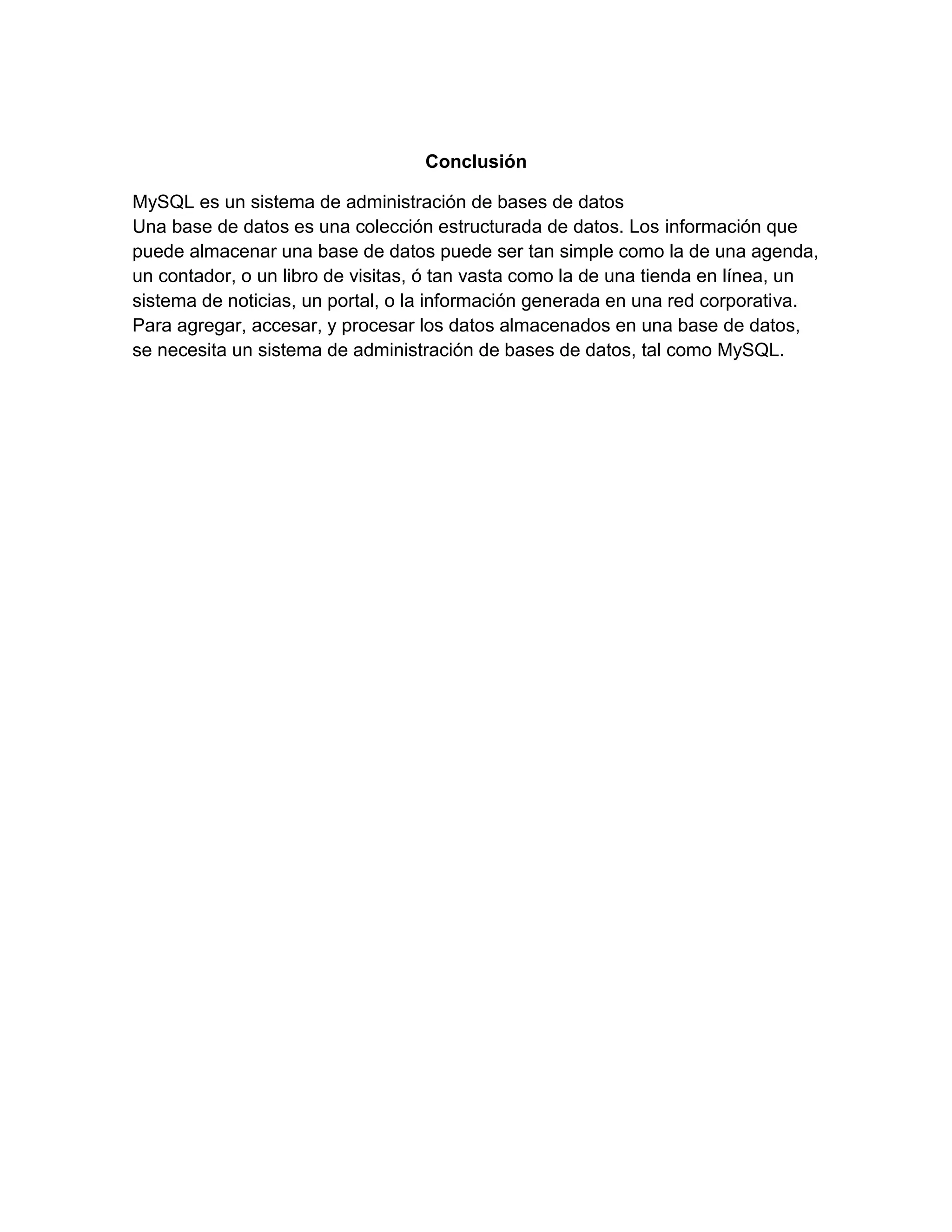 Conclusión
MySQL es un sistema de administración de bases de datos
Una base de datos es una colección estructurada de datos. Los información que
puede almacenar una base de datos puede ser tan simple como la de una agenda,
un contador, o un libro de visitas, ó tan vasta como la de una tienda en línea, un
sistema de noticias, un portal, o la información generada en una red corporativa.
Para agregar, accesar, y procesar los datos almacenados en una base de datos,
se necesita un sistema de administración de bases de datos, tal como MySQL.

 