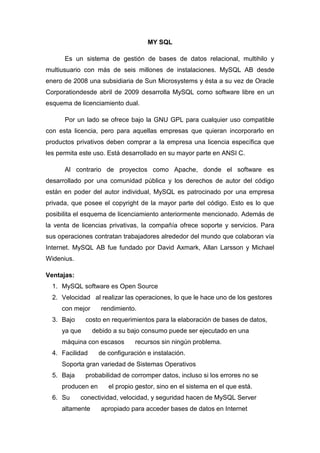 MY SQL
Es un sistema de gestión de bases de datos relacional, multihilo y
multiusuario con más de seis millones de instalaciones. MySQL AB desde
enero de 2008 una subsidiaria de Sun Microsystems y ésta a su vez de Oracle
Corporationdesde abril de 2009 desarrolla MySQL como software libre en un
esquema de licenciamiento dual.
Por un lado se ofrece bajo la GNU GPL para cualquier uso compatible
con esta licencia, pero para aquellas empresas que quieran incorporarlo en
productos privativos deben comprar a la empresa una licencia específica que
les permita este uso. Está desarrollado en su mayor parte en ANSI C.
Al contrario de proyectos como Apache, donde el software es
desarrollado por una comunidad pública y los derechos de autor del código
están en poder del autor individual, MySQL es patrocinado por una empresa
privada, que posee el copyright de la mayor parte del código. Esto es lo que
posibilita el esquema de licenciamiento anteriormente mencionado. Además de
la venta de licencias privativas, la compañía ofrece soporte y servicios. Para
sus operaciones contratan trabajadores alrededor del mundo que colaboran vía
Internet. MySQL AB fue fundado por David Axmark, Allan Larsson y Michael
Widenius.
Ventajas:
1. MySQL software es Open Source
2. Velocidad al realizar las operaciones, lo que le hace uno de los gestores
con mejor
3. Bajo

rendimiento.

costo en requerimientos para la elaboración de bases de datos,

ya que

debido a su bajo consumo puede ser ejecutado en una

máquina con escasos
4. Facilidad

recursos sin ningún problema.

de configuración e instalación.

Soporta gran variedad de Sistemas Operativos
5. Baja

probabilidad de corromper datos, incluso si los errores no se

producen en
6. Su

el propio gestor, sino en el sistema en el que está.

conectividad, velocidad, y seguridad hacen de MySQL Server

altamente

apropiado para acceder bases de datos en Internet

 