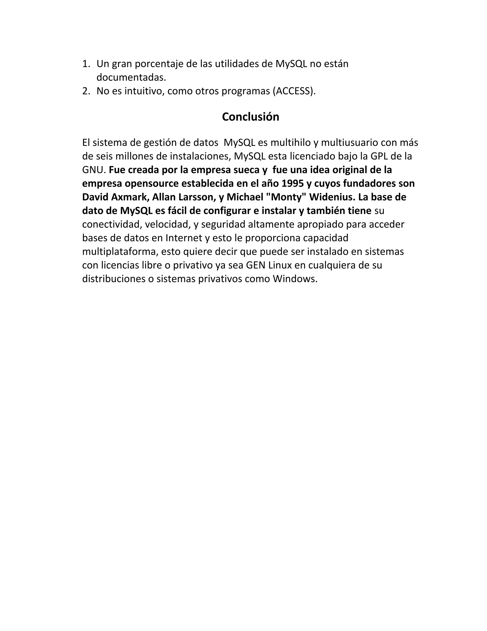 1. Un gran porcentaje de las utilidades de MySQL no están
documentadas.
2. No es intuitivo, como otros programas (ACCESS).

Conclusión
El sistema de gestión de datos MySQL es multihilo y multiusuario con más
de seis millones de instalaciones, MySQL esta licenciado bajo la GPL de la
GNU. Fue creada por la empresa sueca y fue una idea original de la
empresa opensource establecida en el año 1995 y cuyos fundadores son
David Axmark, Allan Larsson, y Michael "Monty" Widenius. La base de
dato de MySQL es fácil de configurar e instalar y también tiene su
conectividad, velocidad, y seguridad altamente apropiado para acceder
bases de datos en Internet y esto le proporciona capacidad
multiplataforma, esto quiere decir que puede ser instalado en sistemas
con licencias libre o privativo ya sea GEN Linux en cualquiera de su
distribuciones o sistemas privativos como Windows.

 