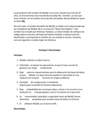 La procedencia del nombre de MySQL no es clara. Desde hace más de 10
años, las herramientas han mantenido el prefijo My. También, se cree que
tiene relación con el nombre de la hija del cofundador Monty Widenius quien
se llama My.
Por otro lado, el nombre del delfín de MySQL es Sakila y fue seleccionado por
los fundadores de MySQL AB en el concurso “Name the Dolphin”. Este
nombre fue enviado por Ambrose Twebaze, un desarrollador de software de
código abierto africano, derivado del idioma SiSwate, el idioma local de
Swazilandia y corresponde al nombre de una ciudad en Arusha, Tanzania,
cerca de Uganda la ciudad origen de Ambrose.

Ventajas Y Desventajas
Ventajas:
1. MySQL software es Open Source
2. Velocidad al realizar las operaciones, lo que le hace uno de los
gestores con mejor rendimiento.
3. Bajo costo en requerimientos para la elaboración de bases de datos,
ya que debido a su bajo consumo puede ser ejecutado en una
máquina con escasos recursos sin ningún problema.
4. Facilidad de configuración e instalación.
Soporta gran variedad de Sistemas Operativos
5. Baja probabilidad de corromper datos, incluso si los errores no se
producen en el propio gestor, sino en el sistema en el que está.
6. Su conectividad, velocidad, y seguridad hacen de MySQL Server
altamente apropiado para acceder bases de datos en Internet
7. El

software MySQL usa la licencia GPL

Desventajas.

 