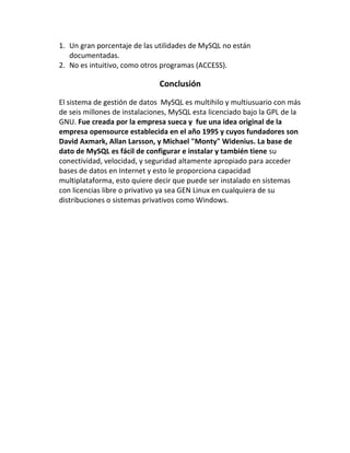 1. Un gran porcentaje de las utilidades de MySQL no están
documentadas.
2. No es intuitivo, como otros programas (ACCESS).

Conclusión
El sistema de gestión de datos MySQL es multihilo y multiusuario con más
de seis millones de instalaciones, MySQL esta licenciado bajo la GPL de la
GNU. Fue creada por la empresa sueca y fue una idea original de la
empresa opensource establecida en el año 1995 y cuyos fundadores son
David Axmark, Allan Larsson, y Michael "Monty" Widenius. La base de
dato de MySQL es fácil de configurar e instalar y también tiene su
conectividad, velocidad, y seguridad altamente apropiado para acceder
bases de datos en Internet y esto le proporciona capacidad
multiplataforma, esto quiere decir que puede ser instalado en sistemas
con licencias libre o privativo ya sea GEN Linux en cualquiera de su
distribuciones o sistemas privativos como Windows.

 