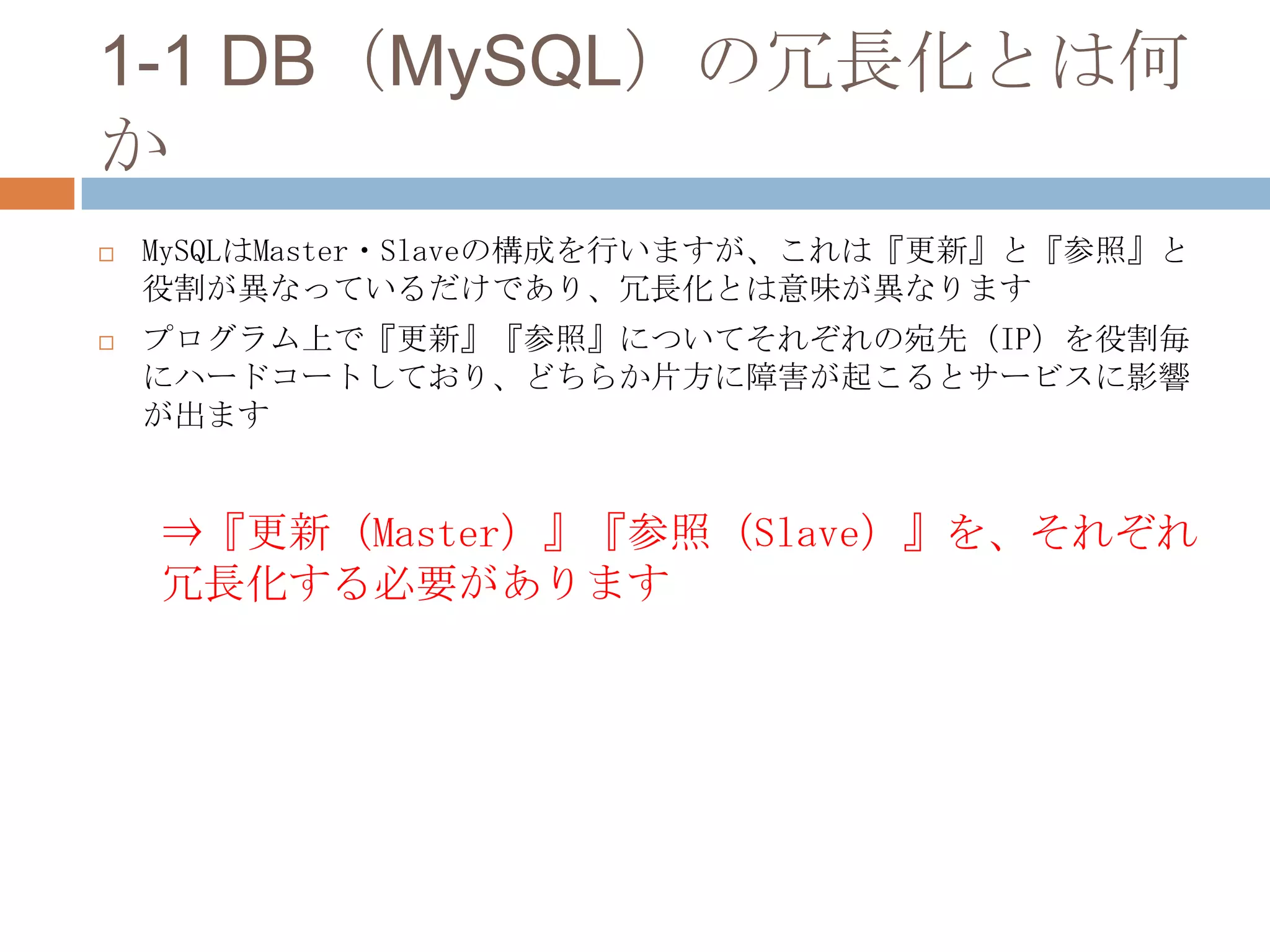 1-1 DB（MySQL）の冗長化とは何
か
 MySQLはMaster・Slaveの構成を行いますが、これは『更新』と『参照』と
役割が異なっているだけであり、冗長化とは意味が異なります
 プログラム上で『更新』『参照』についてそれぞれの宛先（IP）を役割毎
にハードコートしており、どちらか片方に障害が起こるとサービスに影響
が出ます
⇒『更新（Master）』『参照（Slave）』を、それぞれ
冗長化する必要があります
 