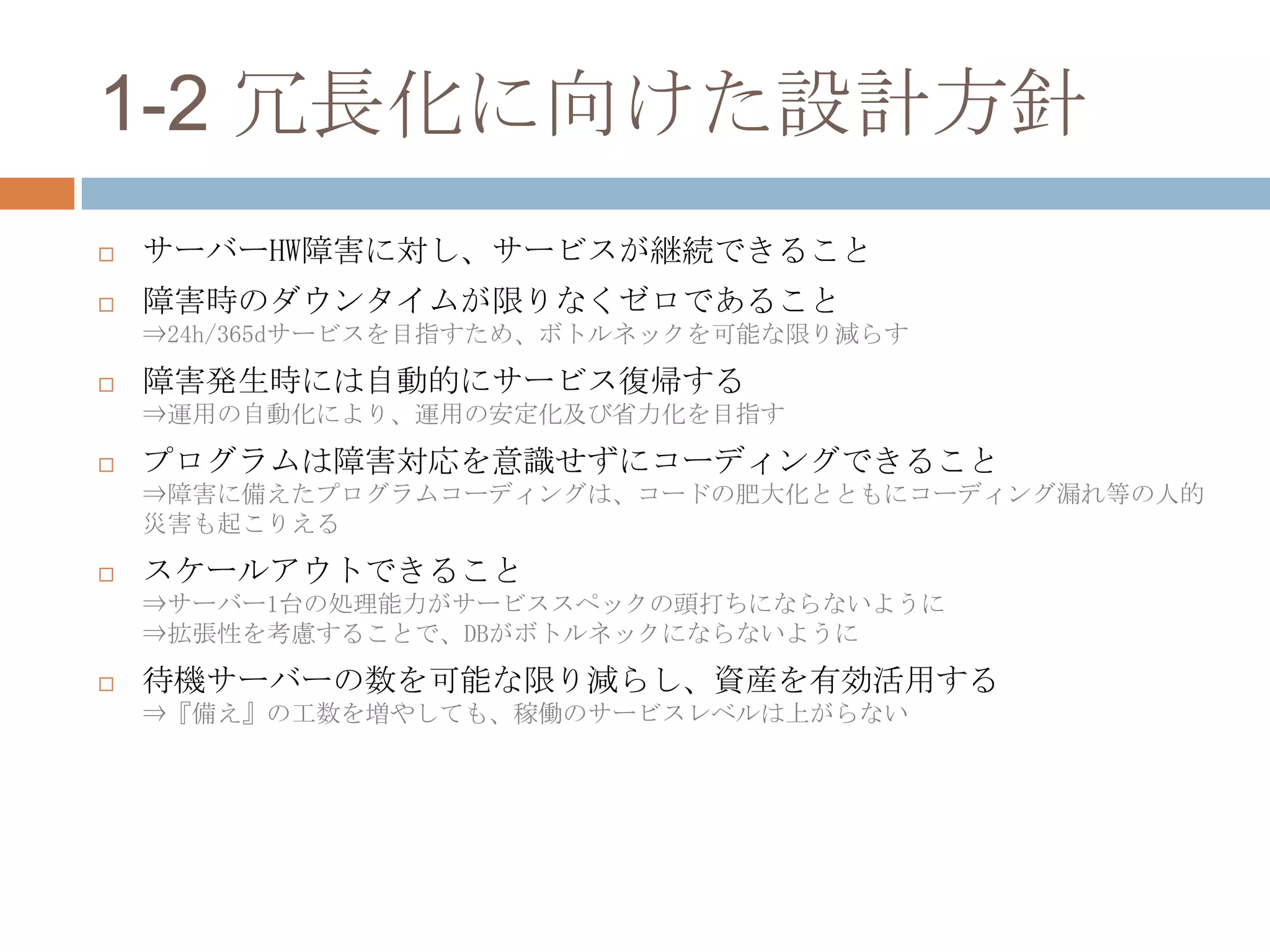 1-2 冗長化に向けた設計方針
 サーバーHW障害に対し、サービスが継続できること
 障害時のダウンタイムが限りなくゼロであること
⇒24h/365dサービスを目指すため、ボトルネックを可能な限り減らす
 障害発生時には自動的にサービス復帰する
⇒運用の自動化により、運用の安定化及び省力化を目指す
 プログラムは障害対応を意識せずにコーディングできること
⇒障害に備えたプログラムコーディングは、コードの肥大化とともにコーディング漏れ等の人的
災害も起こりえる
 スケールアウトできること
⇒サーバー1台の処理能力がサービススペックの頭打ちにならないように
⇒拡張性を考慮することで、DBがボトルネックにならないように
 待機サーバーの数を可能な限り減らし、資産を有効活用する
⇒『備え』の工数を増やしても、稼働のサービスレベルは上がらない
 
