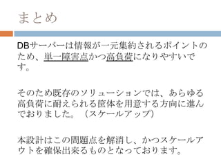 まとめ
DBサーバーは情報が一元集約されるポイントの
ため、単一障害点かつ高負荷になりやすいで
す。
そのため既存のソリューションでは、あらゆる
高負荷に耐えられる筐体を用意する方向に進ん
でおりました。（スケールアップ）
本設計はこの問題点を解消し、かつスケールア
ウトを確保出来るものとなっております。
 