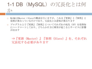 1-1 DB（MySQL）の冗長化とは何
か
 MySQLはMaster・Slaveの構成を行いますが、これは『更新』と『参照』と
役割が異なっているだけであり、冗長化とは意味が異なります
 プログラム上で『更新』『参照』についてそれぞれの宛先（IP）を役割毎
にハードコートしており、どちらか片方に障害が起こるとサービスに影響
が出ます
⇒『更新（Master）』『参照（Slave）』を、それぞれ
冗長化する必要があります
 