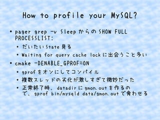 How to profile your MySQL?
● pager grep -v Sleep からの SHOW FULL
PROCESSLIST;
● だいたい State 見る
● Waiting for query cache lock に出会うこと多い
● cmake -DENABLE_GPROF=ON
● gprof をオンにしてコンパイル
●
複数スレッドの劣化が激しすぎて微妙だった
●
正常終了時、 datadir に gmon.out を作るの
で、 gprof bin/mysqld data/gmon.out で食わせる
 