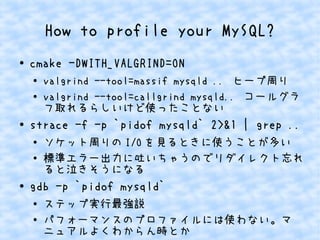 How to profile your MySQL?
● cmake -DWITH_VALGRIND=ON
●
valgrind --tool=massif mysqld .. ヒープ周り
● valgrind --tool=callgrind mysqld.. コールグラ
フ取れるらしいけど使ったことない
●
strace -f -p `pidof mysqld` 2>&1 | grep ..
● ソケット周りの I/O を見るときに使うことが多い
● 標準エラー出力に吐いちゃうのでリダイレクト忘れ
ると泣きそうになる
● gdb -p `pidof mysqld`
● ステップ実行最強説
● パフォーマンスのプロファイルには使わない。マ
ニュアルよくわからん時とか
 