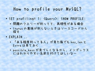 How to profile your MySQL?
● SET profiling= 1; <Query>; SHOW PROFILE;
●
問題のクエリーが判ってて、再現性がある場合
● Status の意味が判らないときはソースコードから
探す
●
EXPLAIN ..
● 「ある程度判ってる人」が見た後でも key_len と
Extra は見ておく
● possible_keys が見づらくなるから、インデックス
にはわかりやすい名前を付けてほしいなー
 