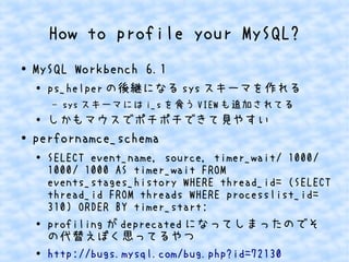 How to profile your MySQL?
● MySQL Workbench 6.1
●
ps_helper の後継になる sys スキーマを作れる
– sys スキーマには i_s を食う VIEW も追加されてる
● しかもマウスでポチポチできて見やすい
●
perfornamce_schema
● SELECT event_name, source, timer_wait/ 1000/
1000/ 1000 AS timer_wait FROM
events_stages_history WHERE thread_id= (SELECT
thread_id FROM threads WHERE processlist_id=
310) ORDER BY timer_start;
●
profiling が deprecated になってしまったのでそ
の代替えぽく思ってるやつ
● http://bugs.mysql.com/bug.php?id=72130
 