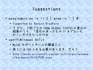 Suggestions
● mysqladmin ex -r -i 2 | grep -v ' | 0'
●
Suggested by Ronald Bradford
● ↑ だと、 2 秒ごとの SHOW GLOBAL STATUS の差分の
結果のうち、「変化のあったもの (= 0 でないも
の ) 」だけをひっかける
●
xperf(Windows Only)
●
MySQL サポートチームの横道さん
● 使うには SDK 入れる必要があります、だそう
● http://msdn.microsoft.com/en-us/library/window
s/hardware/hh162920.aspx
 