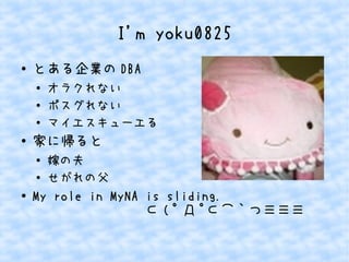 I'm yoku0825
● とある企業の DBA
●
オラクれない
● ポスグれない
● マイエスキューエる
● 家に帰ると
●
嫁の夫
●
せがれの父
● My role in MyNA is sliding.
　　　　　　　　⊂ ( ﾟ Д ﾟ⊂⌒｀つ≡≡≡
 
