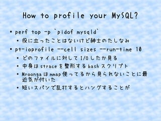 How to profile your MySQL?
● perf top -p `pidof mysqld`
●
役に立ったことはないけど紳士のたしなみ
● pt-ioprofile --cell sizes --run-time 10
● どのファイルに対して I/O したか見る
● 中身は strace を整形する bash スクリプト
●
Mroonga は mmap 使ってるから見られないことに最
近気が付いた
●
短いスパンで乱打するとハングすることが
 