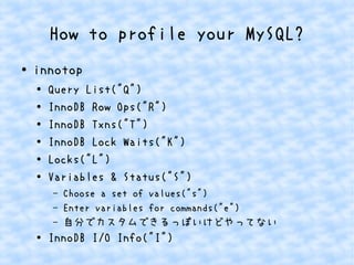 How to profile your MySQL?
● innotop
●
Query List("Q")
● InnoDB Row Ops("R")
● InnoDB Txns("T")
●
InnoDB Lock Waits("K")
●
Locks("L")
●
Variables & Status("S")
– Choose a set of values("s")
– Enter variables for commands("e")
– 自分でカスタムできるっぽいけどやってない
● InnoDB I/O Info("I")
 