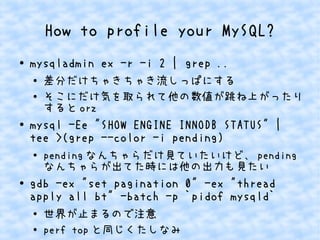 How to profile your MySQL?
● mysqladmin ex -r -i 2 | grep ..
●
差分だけちゃきちゃき流しっぱにする
● そこにだけ気を取られて他の数値が跳ね上がったり
すると orz
●
mysql -Ee "SHOW ENGINE INNODB STATUS" |
tee >(grep --color -i pending)
● pending なんちゃらだけ見ていたいけど、 pending
なんちゃらが出てた時には他の出力も見たい
●
gdb -ex "set pagination 0" -ex "thread
apply all bt" -batch -p `pidof mysqld`
● 世界が止まるので注意
●
perf top と同じくたしなみ
 