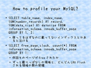 How to profile your MySQL?
● SELECT table_name, index_name,
SUM(number_records) AS record,
SUM(data_size) AS datasize FROM
information_schema.innodb_buffer_page
GROUP BY 1, 2;
● 使ってるはずなのに載ってないインデックスとかあ
ると泣ける
● SELECT free_page_clock, count(*) FROM
information_schema.innodb_buffer_page
GROUP BY 1;
●
何回そのページが free されたか
● ずっと載りっぱなしの領域と、どんどん LRU Flush
される領域の数の把握
 