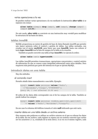 © Jorge Sánchez’ 2003
varias operaciones a la vez
Se pueden realizar varias operaciones a la vez mediante la instrucción alter table si se
separan con comas:
alter table ejemplo drop campo1, add campo2, change campo3
campo4 int(8);
De este modo, alter table se convierte en una instrucción muy versátil para modificar
la estructura de las bases de datos.
tablas innoDB
MySQL proporciona un motor de gestión de base de datos llamado innoDB que permite
una mayor potencia sobre el control y gestión de tablas. Las tablas normales, son
creadas con el motor myISAM, para hacer que sean innoDB, basta con colocar el
texto type=innoDB tras la lista de campos de la tabla en la creación.
También se puede convertir una tabla al tipo innoDB si se ejecuta la orden:
alter table tabla type=innoDB;
Las tablas innoDB permiten transacciones, operaciones concurrentes y control estricto
de referencias (lo que se conoce como integridad referencial) entre otros detalles. Pero
requieren más potencia por parte del sistema en el que se ejecuta MySQL.
introducir datos en una tabla
Hay dos métodos.
el comando insert
Permite añadir datos manualmente a una tabla. Ejemplo:
mysql> insert into personas values('Pedro',
->'Hernández','Crespo','979898989');
Query OK, 1 row affected (0.00 sec)
El orden de los datos debe corresponder con el de los campos de la tabla. También se
puede indicar los campos:
mysql> insert into personas (nombre,apellido1,apellido2)
-> values ('Pedro','Hernández',"crespo");
En ese caso la columna del teléfono tomaría el valor null indicando que está vacío.
insertar datos en una tabla desde un archivo externo
Otra manera más poderosa es utilizar un archivo externo en el que se colocan los datos
de la tabla. En ese archivo, cada registro se separa con un carácter concreto (que suelen
ser los caracteres r n, resultado de la tecla intro). A su vez en el mismo registro, cada
 