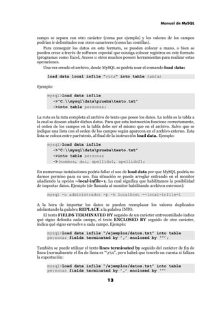 Manual de MySQL
13
campo se separa con otro carácter (coma por ejemplo) y los valores de los campos
podrían ir delimitados con otros caracteres (como las comillas).
Para conseguir los datos en este formato, se pueden colocar a mano, o bien se
pueden crear a través de software especial que consiga colocar registros en este formato
(programas como Excel, Access u otros muchos poseen herramientas para realizar estas
operaciones.
Una vez creado el archivo, desde MySQL se podría usar el comando load data:
load data local infile "ruta" into table tabla;
Ejemplo:
mysql>load data infile
->“C:mysqldatapruebatexto.txt”
->into table personas;
La ruta es la ruta completa al archivo de texto que posee los datos. La tabla es la tabla a
la cual se desean añadir dichos datos. Para que esta instrucción funcione correctamente,
el orden de los campos en la tabla debe ser el mismo que en el archivo. Salvo que se
indique una lista con el orden de los campos según aparecen en el archivo externo. Esta
lista se coloca entre paréntesis, al final de la instrucción load data. Ejemplo:
mysql>load data infile
->“C:mysqldatapruebatexto.txt”
->into table personas
->(nombre, dni, apellido1, apellido2);
En numerosas instalaciones podría fallar el uso de load data por que MySQL podría no
darnos permiso para su uso. Esa situación se puede arreglar entrando en el monitor
añadiendo la opción --local-infile=1. Lo cual significa que habilitamos la posibilidad
de importar datos. Ejemplo (de llamada al monitor habilitando archivos externos):
mysql -u administrador -p -h localhost --local-infile=1
A la hora de importar los datos se pueden reemplazar los valores duplicados
adelantando la palabra REPLACE a la palabra INTO.
El texto FIELDS TERMINATED BY seguido de un carácter entrecomillado indica
qué signo delimita cada campo, el texto ENCLOSED BY seguido de otro carácter,
indica qué signo envuelve a cada campo. Ejemplo:
mysql>load data infile “/ejemplos/datos.txt” into table
personas fields terminated by ’,’ enclosed by ‘”’;
También se puede utilizar el texto lines terminated by seguido del carácter de fin de
línea (normalmente el fin de línea es “rn”, pero habrá que tenerlo en cuenta si fallara
la exportación:
mysql>load data infile “/ejemplos/datos.txt” into table
personas fields terminated by ’,’ enclosed by ‘”’
 
