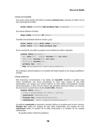 Manual de MySQL
15
claves principales
Si se pone como nombre del índice la palabra primary key, entonces el índice crea la
clave principal de la tabla:
alter table clientes add primary key (campos);
Si se desea eliminar el índice:
drop index (índice) ON tabla;
También (recomendada desde la versión 3.23):
alter table tabla drop index (índice);
alter table tabla drop primary key;
En la creación de una tabla se pueden crear también los índices. Ejemplo:
create table personas (
dni char(10), nombre varchar(25) not null,
apellidos varchar(50) not null,
dirección varchar(50),
primary key (dni),
key datosCompletos (apellidos,nombre));
En el ejemplo, datosCompletos es el nombre del índice basado en los campos apellidos y
nombre.
claves externas
Sólo funcionan correctamente si las tablas son innoDB. También se pueden crear
claves secundarias. Las claves secundarias se crean para campos de una tabla
relacionados con campos que forman índices en otras tablas (normalmente forman
claves principales, es decir son los campos que permiten relacionar tablas). La creación
de estas claves se puede hacer desde create table. Sintaxis:
create table tabla (
lista y propiedades de campo e índices,
constraint nombreDeClave
foreign key (camposQueFormaClave)
references tabla (camposClaveDeLatabla));
La palabra constraint es opcional y permite indicar un nombre para la clave externa.
foreign key indica los campos de esta tabla relacionados con campos de otra.
references indica el nombre de la tabla relacionada y el nombre de los campos
relacionados.
Se pueden indicar al final las palabras:
 