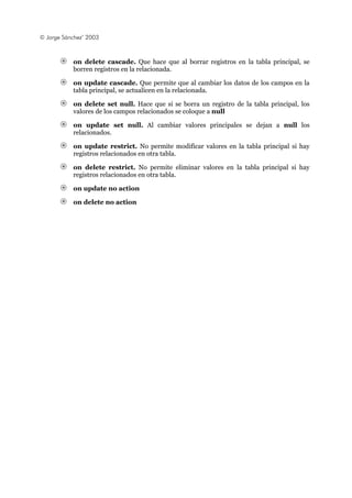 © Jorge Sánchez’ 2003
on delete cascade. Que hace que al borrar registros en la tabla principal, se
borren registros en la relacionada.
on update cascade. Que permite que al cambiar los datos de los campos en la
tabla principal, se actualicen en la relacionada.
on delete set null. Hace que si se borra un registro de la tabla principal, los
valores de los campos relacionados se coloque a null
on update set null. Al cambiar valores principales se dejan a null los
relacionados.
on update restrict. No permite modificar valores en la tabla principal si hay
registros relacionados en otra tabla.
on delete restrict. No permite eliminar valores en la tabla principal si hay
registros relacionados en otra tabla.
on update no action
on delete no action
 