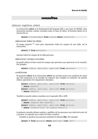 Manual de MySQL
17
ccoonnssuullttaass
obtener registros. select
La instrucción select es la fundamental del lenguaje SQL y por tanto de MySQL. Esta
instrucción permite realizar consultas sobre la base de datos. El formato básico de la
instrucción es:
select ListaDecampos from tablas where condición;
seleccionar todos los datos
El campo especial “*” sirve para representar todos los campos de una tabla. Así la
instrucción:
select * from personas;
muestra todos los campos de la tabla personas.
seleccionar campos concretos
Se puede indicar la lista exacta de campos que queremos que aparezcan en la consulta.
Por ejemplo:
select nombre, apellido1, apellido2 from personas;
condiciones
El apartado where de la instrucción select nos permite poner una condición de modo
que sólo aparezcan en la consulta los registros que cumplan la condición. Se pueden
utilizar operadores de comparación. Ejemplos:
select nombre, apellido1, apellido2 from personas
where edad=25;
select nombre, apellido1, apellido2 from personas
where edad>25;
También se puede realizar consultas con el operador OR o AND:
select nombre, apellido1, apellido2 from personas
where (edad>25 AND edad<50);
select nombre, apellido1, apellido2 from personas
where (nombre=”Luis” OR nombre=”Pedro”);
La primera consulta obtiene nombre y apellidos de las personas cuya edad esté entre 26
y 49 años. La segunda saca a todos los luises y pedros.
También se pueden usar patrones mediante la cláusula like. Por ejemplo:
select * from personas where apellido1 like “g%”;
 