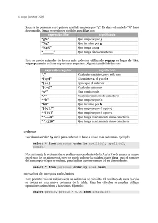 © Jorge Sánchez’ 2003
Sacaría las personas cuyo primer apellido empiece por “g”. Es decir el símbolo “%” hace
de comodín. Otras expresiones posibles para like son:
expresión like significado
“g%” Que empiece por g
“%g” Que termine por g
“%g%” Que tenga una g
“_____” Que tenga cinco caracteres
Esto se puede extender de forma más poderosa utilizando regexp en lugar de like.
regexp permite utilizar expresiones regulares. Algunas posibilidades son:
expresión regular significado
“.” Cualquier carácter, pero sólo uno
“[xyz]” El carácter x, el y o el z
“[x-z] Igual que el anterior
“[0-9]” Cualquier número
“x*” Una o más equis
“.*” Cualquier número de caracteres
“^b” Que empiece por b
“b$” Que termine por b
“[69].*” Que empiece por 6 o por 9
“^[69]” Que empiece por 6 o por 9
“^.....$” Que tenga exactamente cinco caracteres
“^.{5}$” Que tenga exactamente cinco caracteres
ordenar
La cláusula order by sirve para ordenar en base a una o más columnas. Ejemplo:
select * from personas order by apellido1, apellido2,
nombre;
Normalmente la ordenación se realiza en ascendente (de la A a la Z o de menor a mayor
en el caso de los números), pero se puede colocar la palabra clave desc tras el nombre
del campo por el que se ordena, para indicar que ese campo irá en descendente:
select * from personas order by edad desc;
consultas de campos calculados
Esto permite realizar cálculos con las columnas de consulta. El resultado de cada cálculo
se coloca en una nueva columna de la tabla. Para los cálculos se pueden utilizar
operadores aritméticos y funciones. Ejemplo:
select precio, precio * 0.16 from articulos;
 