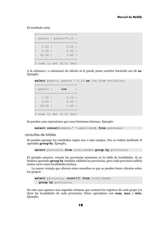 Manual de MySQL
19
El resultado sería:
+--------+-------------+
| precio | precio*0.16 |
+--------+-------------+
| 1.50 | 0.24 |
| 2.00 | 0.32 |
| 10.00 | 1.60 |
+--------+-------------+
3 rows in set (0.01 sec)
A la columna ( o columnas) de cálculo se le puede poner nombre haciendo uso de as.
Ejemplo:
select precio, precio * 0.16 as iva from articulos;
+--------+-------------+
| precio | iva |
+--------+-------------+
| 1.50 | 0.24 |
| 2.00 | 0.32 |
| 10.00 | 1.60 |
+--------+-------------+
3 rows in set (0.01 sec)
Se pueden usar expresiones que usen funciones internas. Ejemplo:
select concat(nombre,” “,apellidos) from personas;
consultas de totales
Se pueden agrupar los resultados según uno o más campos. Eso se realiza mediante el
operador group by. Ejemplo;
select provincia from localidades group by provincia;
El ejemplo anterior, enseña las provincias presentes en la tabla de localidades. Si no
hubiera apartado group by también saldrían las provincias, pero cada provincia saldría
tantas veces como localidades incluya.
La mayor ventaja que ofrecen estas consultas es que se pueden hacer cálculos sobre
los grupos:
select provincia, count(*) from localidades
group by provincia;
En este caso aparece una segunda columna que contará los registros de cada grupo (es
decir las localidades de cada provincia). Otros operadores son sum, max y min.
Ejemplo:
 
