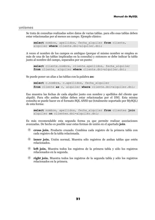 Manual de MySQL
21
uniones
Se trata de consultas realizadas sobre datos de varias tablas. para ello esas tablas deben
estar relacionadas por al menos un campo. Ejemplo clásico:
select nombre, apellidos, fecha_alquiler from cliente,
alquiler where cliente.dni=alquiler.dni;
A veces el nombre de los campos es ambiguo (porque el mismo nombre se emplea es
más de una de las tablas implicadas en la consulta) y entonces se debe indicar la tabla
junto al nombre del campo, separados por un punto:
select cliente.nombre, cliente.apellidos, fecha_alquiler
from cliente, alquiler where cliente.dni=alquiler.dni;
Se puede poner un alias a las tablas con la palabra as:
select c.nombre, c.apellidos, fecha_alquiler
from cliente as c, alquiler where cliente.dni=alquiler.dni;
Eso muestra las fechas de cada alquiler junto con nombre y apellidos del cliente que
alquiló. Para ello ambas tablas deben estar relacionadas por el DNI. Esta misma
consulta se puede hacer en el formato SQL ANSI-92 (totalmente soportado por MySQL)
de esta forma:
select nombre, apellidos, fecha_alquiler from clientes join
alquiler on clientes.dni=alquiler.dni;
Es más recomendable esta segunda forma ya que permite realizar asociaciones
avanzadas. De hecho es posible usar estas formas de unión en el apartado join
cross join. Producto cruzado. Combina cada registro de la primera tabla con
cada registro de la tabla relacionada.
inner join. Unión normal. Muestra sólo registros de ambas tablas que estén
relacionados.
left join. Muestra todos los registros de la primera tabla y sólo los registros
relacionados en la segunda.
right join. Muestra todos los registros de la segunda tabla y sólo los registros
relacionados en la primera.
 