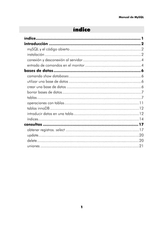 Manual de MySQL
1
íínnddiiccee
índice........................................................................................1
introducción .............................................................................2
mySQL y el código abierto .................................................................2
instalación ........................................................................................2
conexión y desconexión al servidor .....................................................4
entrada de comandos en el monitor ...................................................4
bases de datos .........................................................................6
comando show databases..................................................................6
utilizar una base de datos ..................................................................6
crear una base de datos ....................................................................6
borrar bases de datos........................................................................7
tablas...............................................................................................7
operaciones con tablas....................................................................11
tablas innoDB .................................................................................12
introducir datos en una tabla............................................................12
índices............................................................................................14
consultas ................................................................................17
obtener registros. select ...................................................................17
update............................................................................................20
delete.............................................................................................20
uniones ..........................................................................................21
 