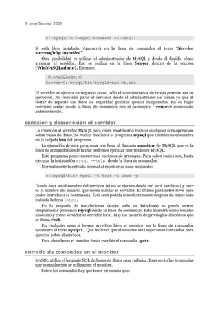 © Jorge Sánchez’ 2003
c:mysqldbin>mysqld-max-nt --install
Si está bien instalado. Aparecerá en la línea de comandos el texto “Service
successfully installed”.
Otra posibilidad es utilizar el administrador de MySQL y desde él decidir cómo
arrancar el servidor. Eso se realiza en la línea Server dentro de la sección
[WinMySQLadmin]. Ejemplo:
[WinMySQLadmin]
Server=C:/mysql/bin/mysqld-max-nt.exe
El servidor se ejecuta en segundo plano, sólo el administrador de tareas permite ver su
ejecución. No conviene parar el servidor desde el administrador de tareas ya que al
cortar de repente los datos de seguridad podrían quedar malparados. En su lugar
conviene cerrar desde la línea de comandos con el parámetro --remove comentado
anteriormente.
conexión y desconexión al servidor
La conexión al servidor MySQL para crear, modificar o realizar cualquier otra operación
sobre bases de datos. Se realiza mediante el programa mysql que también se encuentra
en la carpeta bin del programa.
La ejecución de este programa nos lleva al llamado monitor de MySQL que es la
línea de comandos desde la que podemos ejecutar instrucciones MySQL.
Este programa posee numerosas opciones de arranque. Para saber cuáles son, basta
ejecutar la instrucción mysql --help desde la línea de comandos.
Normalmente la entrada normal al monitor se hace mediante:
c:mysqlbin> mysql -h host -u user -p
Donde host es el nombre del servidor (si no se ejecuta desde red será localhost) y user
es el nombre del usuario que desea utilizar el servidor. El último parámetro sirve para
poder introducir la contraseña. Ésta será pedida inmediatamente después de haber sido
pulsada la tecla Intro.
En la mayoría de instalaciones (sobre todo en Windows) se puede entrar
simplemente poniendo mysql desde la línea de comandos. Esto asumirá como usuario
anónimo y como servidor el servidor local. Hay un usuario de privilegios absolutos que
se llama root.
En cualquier caso si hemos accedido bien al monitor, en la línea de comandos
aparecerá el texto mysql>. Que indicará que el monitor está esperando comandos para
ejecutar sobre el servidor.
Para abandonar el monitor basta escribir el comando quit.
entrada de comandos en el monitor
MySQL utiliza el lenguaje SQL de bases de datos para trabajar. Esas serán las sentencias
que normalmente se utilizan en el monitor.
Sobre los comandos hay que tener en cuenta que:
 