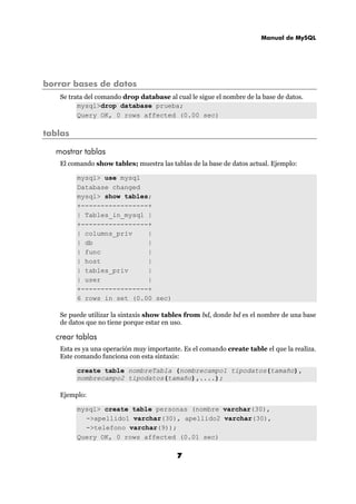 Manual de MySQL
7
borrar bases de datos
Se trata del comando drop database al cual le sigue el nombre de la base de datos.
mysql>drop database prueba;
Query OK, 0 rows affected (0.00 sec)
tablas
mostrar tablas
El comando show tables; muestra las tablas de la base de datos actual. Ejemplo:
mysql> use mysql
Database changed
mysql> show tables;
+-----------------+
| Tables_in_mysql |
+-----------------+
| columns_priv |
| db |
| func |
| host |
| tables_priv |
| user |
+-----------------+
6 rows in set (0.00 sec)
Se puede utilizar la sintaxis show tables from bd, donde bd es el nombre de una base
de datos que no tiene porque estar en uso.
crear tablas
Esta es ya una operación muy importante. Es el comando create table el que la realiza.
Este comando funciona con esta sintaxis:
create table nombreTabla (nombrecampo1 tipodatos(tamaño),
nombrecampo2 tipodatos(tamaño),....);
Ejemplo:
mysql> create table personas (nombre varchar(30),
->apellido1 varchar(30), apellido2 varchar(30),
->telefono varchar(9));
Query OK, 0 rows affected (0.01 sec)
 