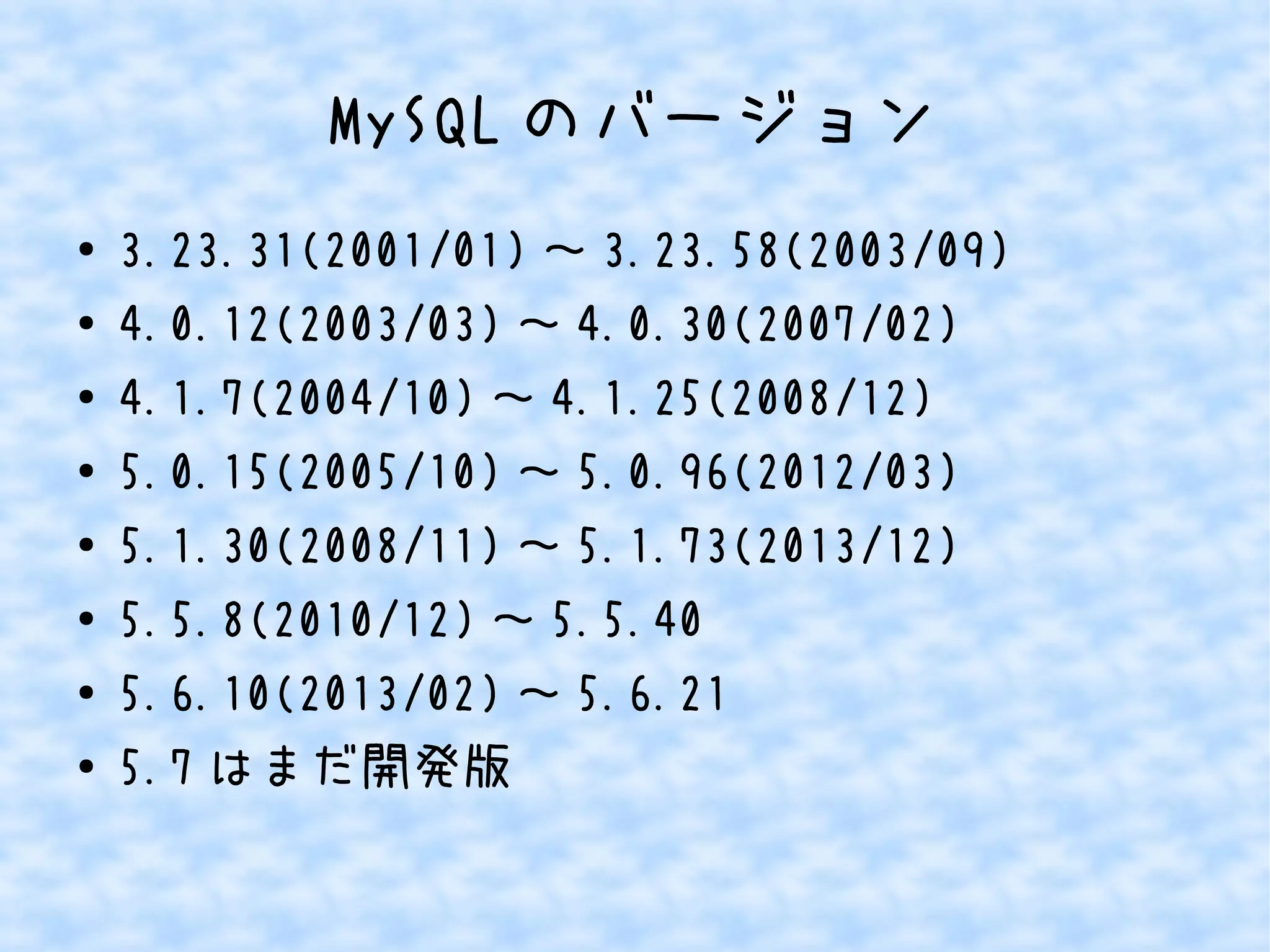 MySQLのバージョン 
● 3.23.31(2001/01)～3.23.58(2003/09) 
● 4.0.12(2003/03)～4.0.30(2007/02) 
● 4.1.7(2004/10)～4.1.25(2008/12) 
● 5.0.15(2005/10)～5.0.96(2012/03) 
● 5.1.30(2008/11)～5.1.73(2013/12) 
● 5.5.8(2010/12)～5.5.40 
● 5.6.10(2013/02)～5.6.21 
● 5.7はまだ開発版 
 