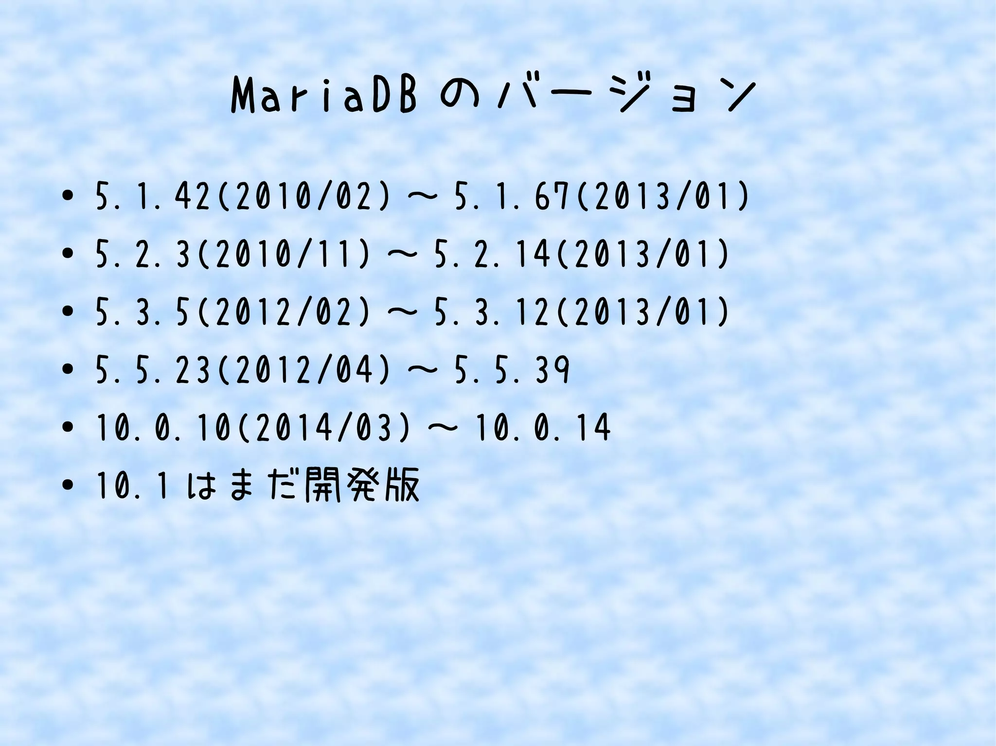 MariaDBのバージョン 
● 5.1.42(2010/02)～5.1.67(2013/01) 
● 5.2.3(2010/11)～5.2.14(2013/01) 
● 5.3.5(2012/02)～5.3.12(2013/01) 
● 5.5.23(2012/04)～5.5.39 
● 10.0.10(2014/03)～10.0.14 
● 10.1はまだ開発版 
 