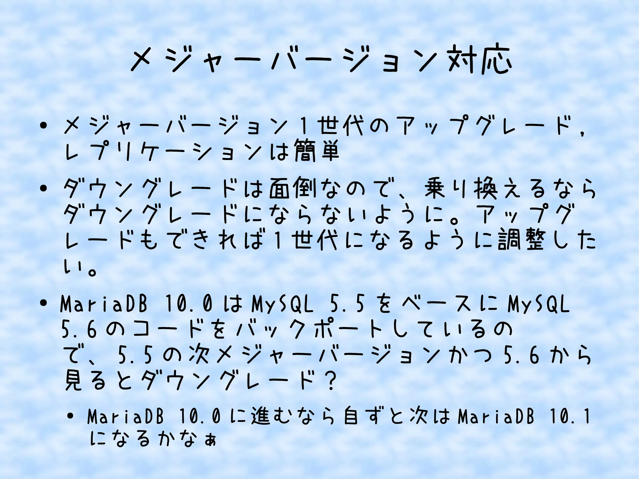メジャーバージョン対応 
● メジャーバージョン1世代のアップグレード, 
レプリケーションは簡単 
● ダウングレードは面倒なので、乗り換えるなら 
ダウングレードにならないように。アップグ 
レードもできれば1世代になるように調整した 
い。 
● MariaDB 10.0はMySQL 5.5をベースにMySQL 
5.6のコードをバックポートしているの 
で、5.5の次メジャーバージョンかつ5.6から 
見るとダウングレード？ 
● MariaDB 10.0に進むなら自ずと次はMariaDB 10.1 
になるかなぁ 
 