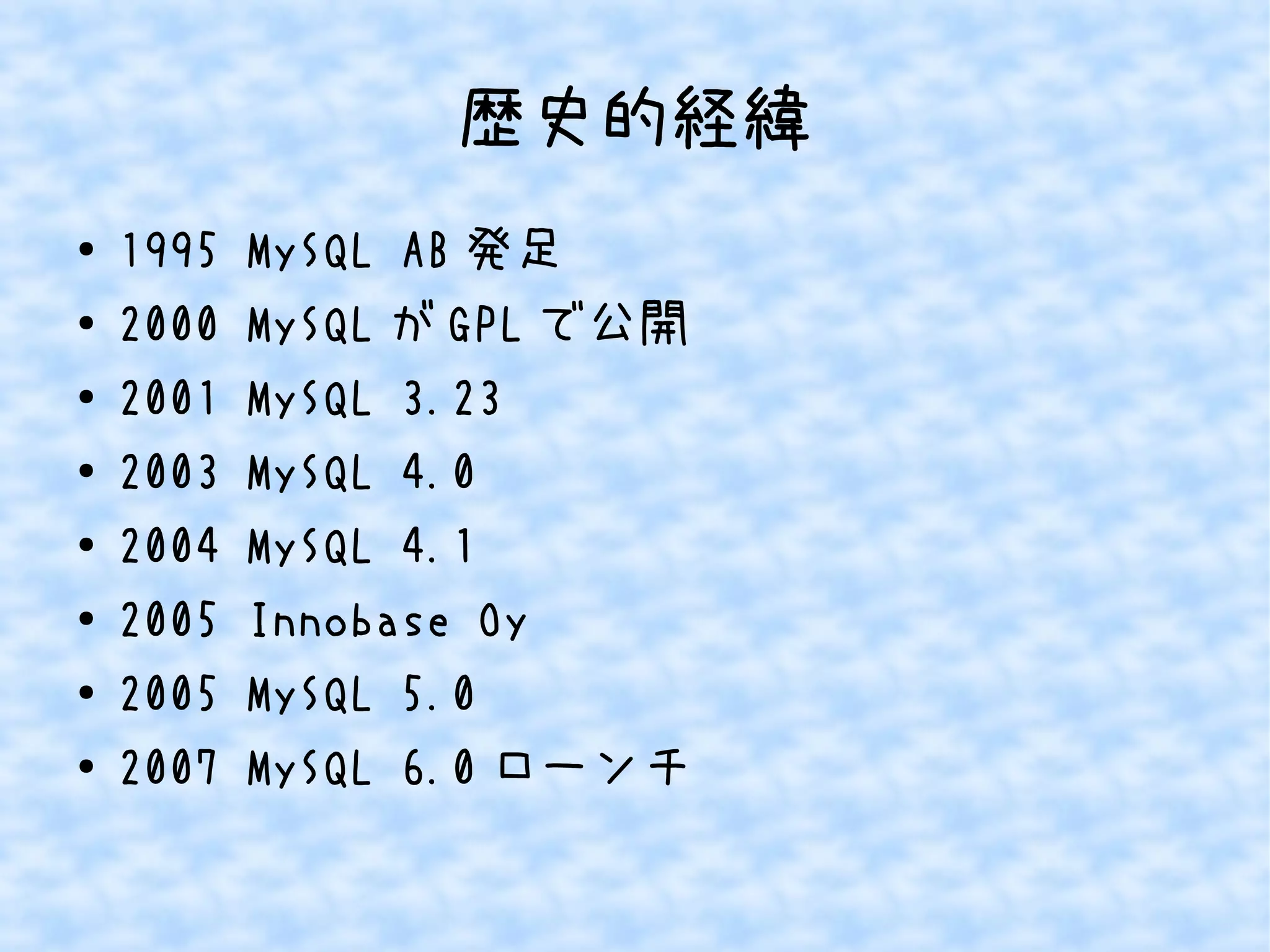 歴史的経緯 
● 1995 MySQL AB発足 
● 2000 MySQLがGPLで公開 
● 2001 MySQL 3.23 
● 2003 MySQL 4.0 
● 2004 MySQL 4.1 
● 2005 Innobase Oy 
● 2005 MySQL 5.0 
● 2007 MySQL 6.0ローンチ 
 