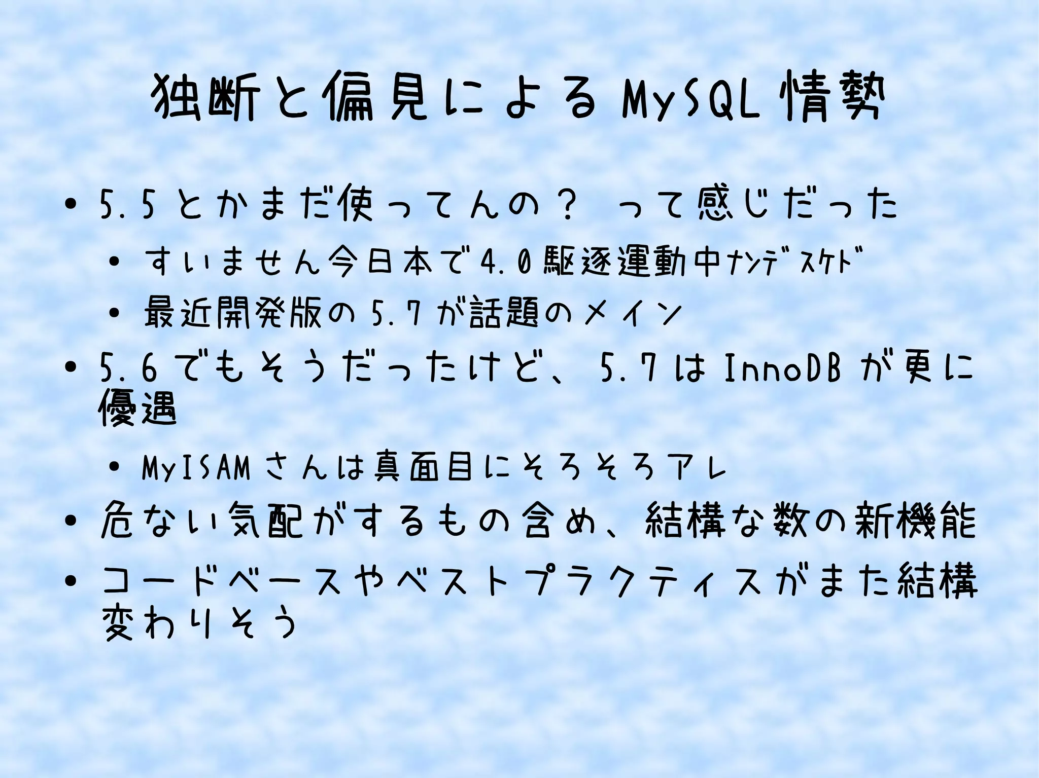 独断と偏見によるMySQL情勢 
● 5.5とかまだ使ってんの？ って感じだった 
● すいません今日本で4.0駆逐運動中ﾅﾝﾃﾞｽｹﾄﾞ 
● 最近開発版の5.7が話題のメイン 
● 5.6でもそうだったけど、5.7はInnoDBが更に 
優遇 
● MyISAMさんは真面目にそろそろアレ 
● 危ない気配がするもの含め、結構な数の新機能 
● コードベースやベストプラクティスがまた結構 
変わりそう 
 