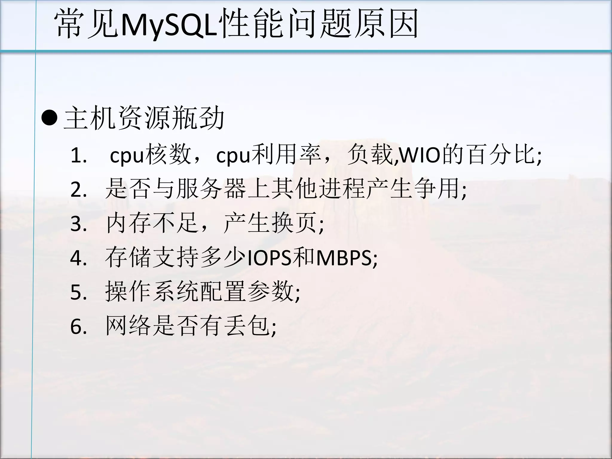 常见MySQL性能问题原因 
主机资源瓶劲 
1. cpu核数，cpu利用率，负载,WIO的百分比; 
2.是否与服务器上其他进程产生争用; 
3.内存不足，产生换页; 
4.存储支持多少IOPS和MBPS; 
5.操作系统配置参数; 
6.网络是否有丢包; 
 