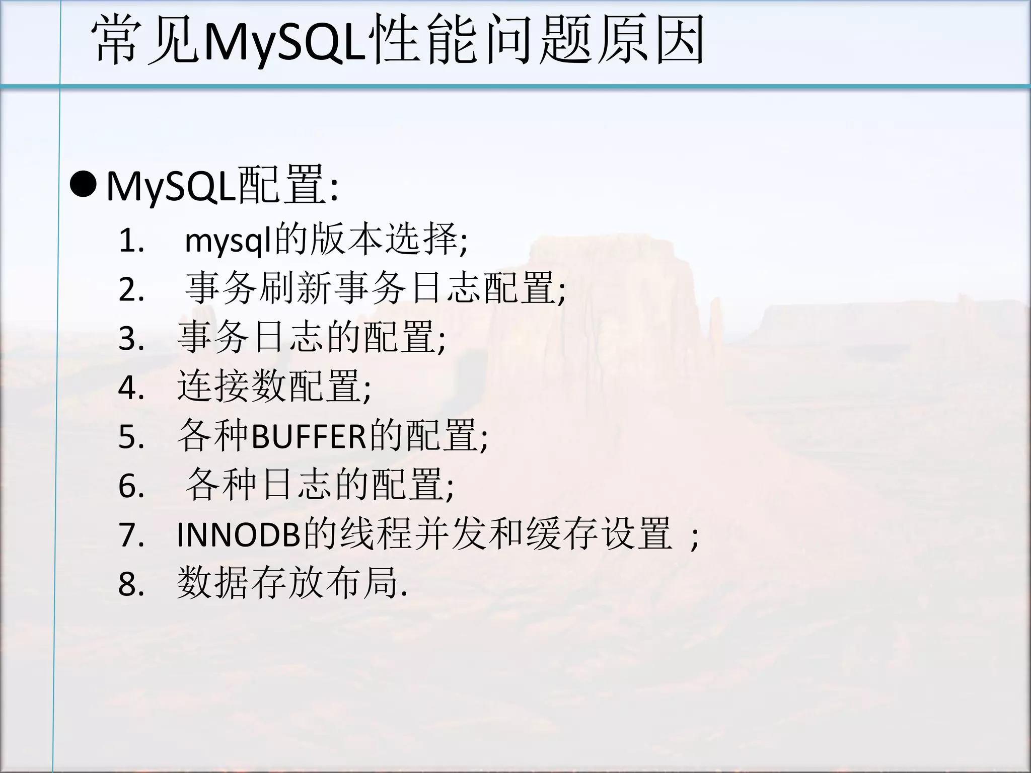 常见MySQL性能问题原因 
MySQL配置: 
1. mysql的版本选择; 
2. 事务刷新事务日志配置; 
3.事务日志的配置; 
4.连接数配置; 
5.各种BUFFER的配置; 
6. 各种日志的配置; 
7.INNODB的线程并发和缓存设置 ; 
8.数据存放布局. 
 
